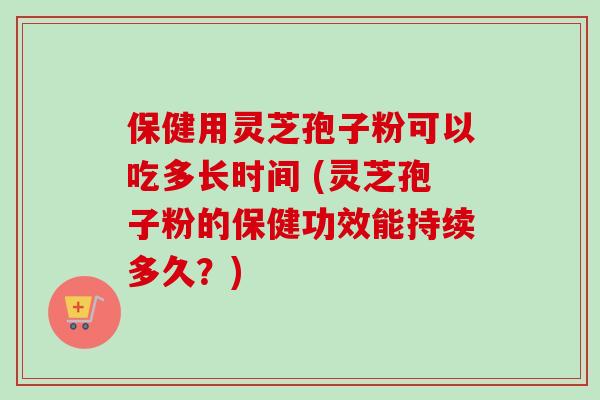 保健用灵芝孢子粉可以吃多长时间 (灵芝孢子粉的保健功效能持续多久？)