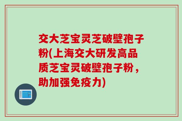 交大芝宝灵芝破壁孢子粉(上海交大研发高品质芝宝灵破壁孢子粉,助加强免疫力) 交大芝宝灵芝破壁孢子粉(上海交大研发高品质芝宝灵破壁孢子粉,助加强免疫力)