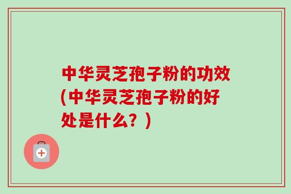 中华灵芝孢子粉的功效(中华灵芝孢子粉的好处是什么？)