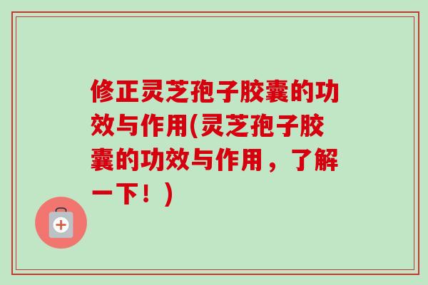 修正灵芝孢子胶囊的功效与作用(灵芝孢子胶囊的功效与作用，了解一下！)