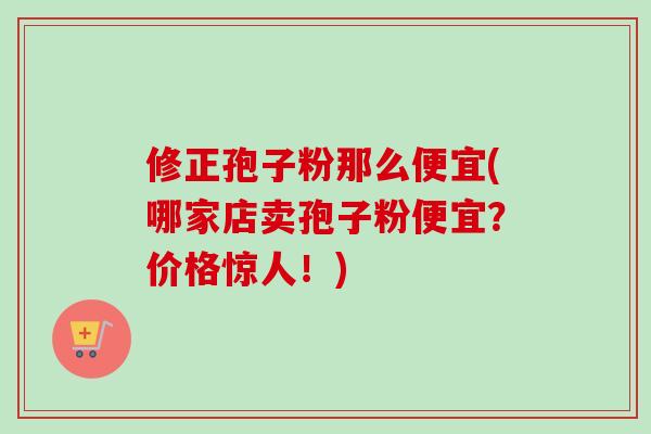 修正孢子粉那么便宜(哪家店卖孢子粉便宜？价格惊人！)
