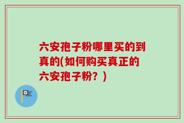 六安孢子粉哪里买的到真的(如何购买真正的六安孢子粉？)