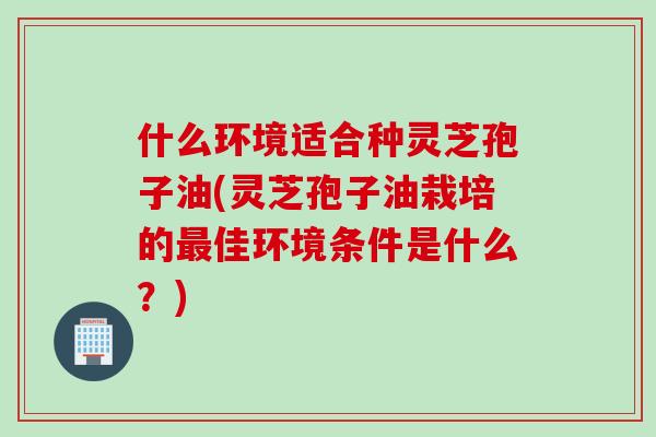 什么环境适合种灵芝孢子油(灵芝孢子油栽培的最佳环境条件是什么？)