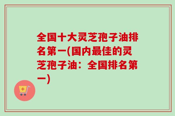 全国十大灵芝孢子油排名第一(国内最佳的灵芝孢子油：全国排名第一)