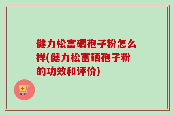 健力松富硒孢子粉怎么样(健力松富硒孢子粉的功效和评价)