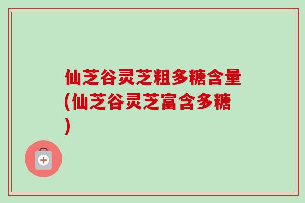 仙芝谷灵芝粗多糖含量(仙芝谷灵芝富含多糖)