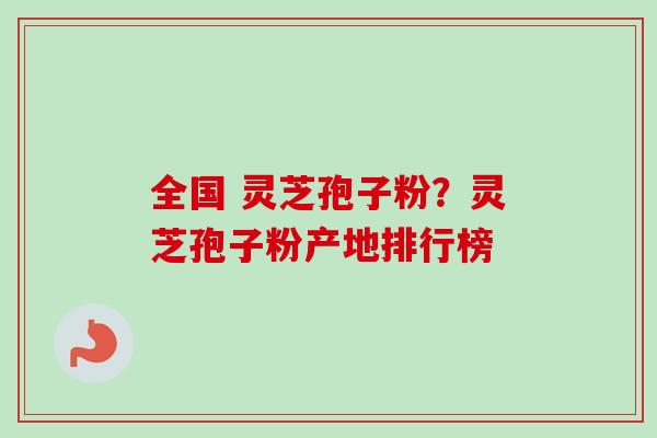 全国 灵芝孢子粉？灵芝孢子粉产地排行榜