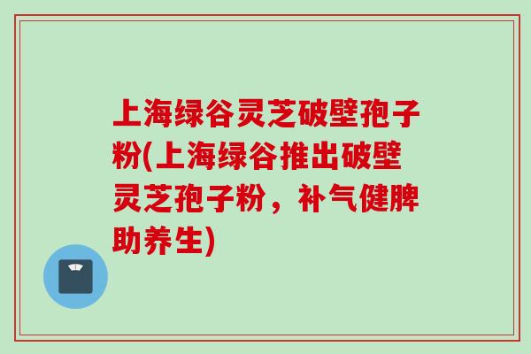 上海绿谷灵芝破壁孢子粉(上海绿谷推出破壁灵芝孢子粉，补气健脾助养生)