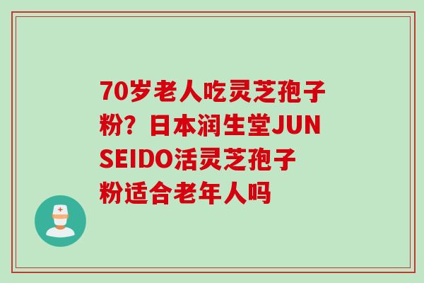 70岁老人吃灵芝孢子粉?日本润生堂JUNSEIDO活灵芝孢子粉适合老年人吗 70岁老人吃灵芝孢子粉?日本润生堂JUNSEIDO活灵芝孢子粉适合老年人吗