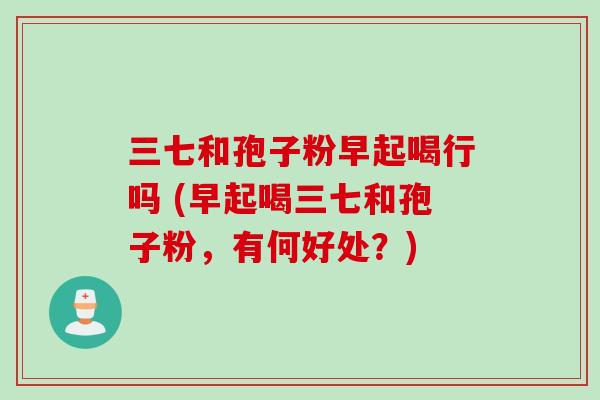 三七和孢子粉早起喝行吗 (早起喝三七和孢子粉，有何好处？)
