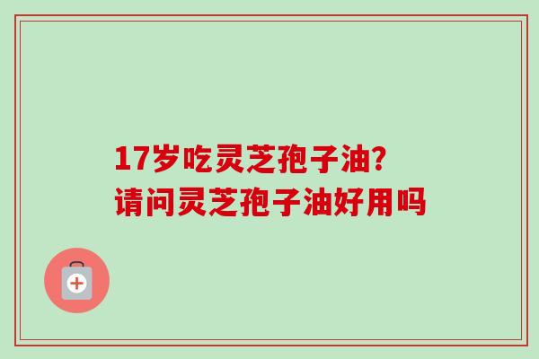 17岁吃灵芝孢子油？请问灵芝孢子油好用吗