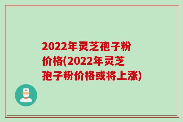 2022年灵芝孢子粉价格(2022年灵芝孢子粉价格或将上涨)