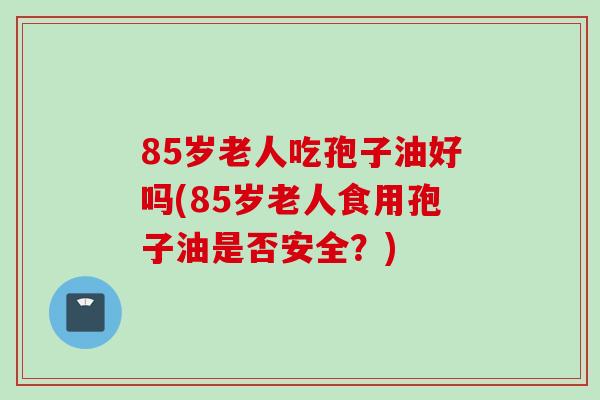 85岁老人吃孢子油好吗(85岁老人食用孢子油是否安全？)