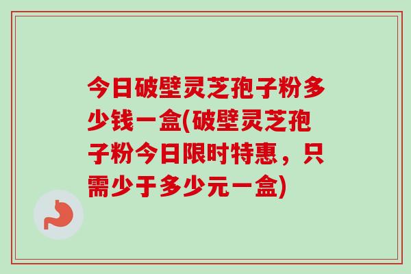 今日破壁灵芝孢子粉多少钱一盒(破壁灵芝孢子粉今日限时特惠，只需少于多少元一盒)