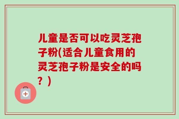 儿童是否可以吃灵芝孢子粉(适合儿童食用的灵芝孢子粉是安全的吗?) 儿童是否可以吃灵芝孢子粉(适合儿童食用的灵芝孢子粉是安全的吗?)