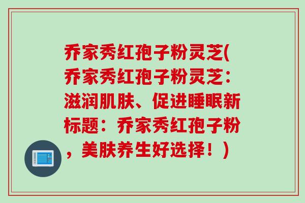 乔家秀红孢子粉灵芝(乔家秀红孢子粉灵芝：滋润肌肤、促进睡眠新标题：乔家秀红孢子粉，美肤养生好选择！)