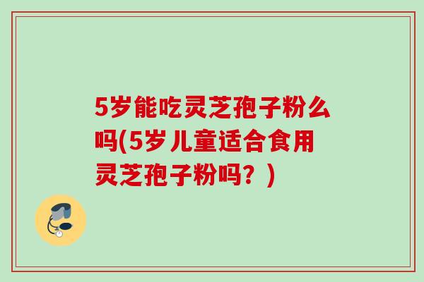5岁能吃灵芝孢子粉么吗(5岁儿童适合食用灵芝孢子粉吗?) 5岁能吃灵芝孢子粉么吗(5岁儿童适合食用灵芝孢子粉吗?)