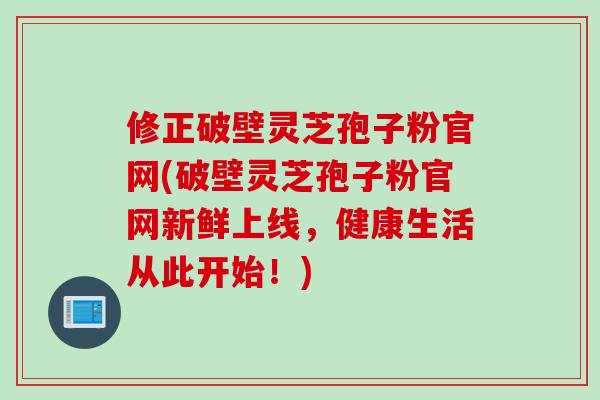 修正破壁灵芝孢子粉官网(破壁灵芝孢子粉官网新鲜上线，健康生活从此开始！)