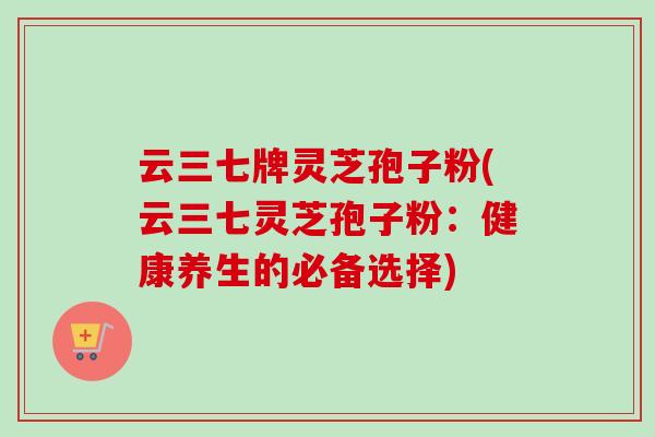 云三七牌灵芝孢子粉(云三七灵芝孢子粉：健康养生的必备选择)