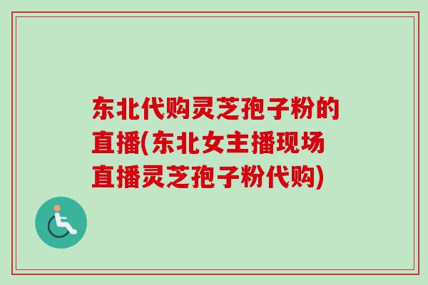 东北代购灵芝孢子粉的直播(东北女主播现场直播灵芝孢子粉代购)