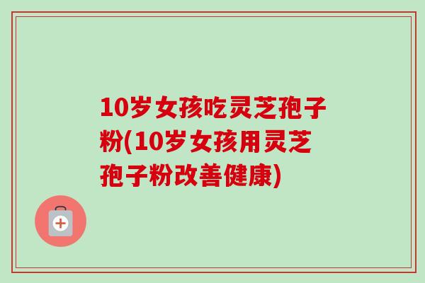 10岁女孩吃灵芝孢子粉(10岁女孩用灵芝孢子粉改善健康)