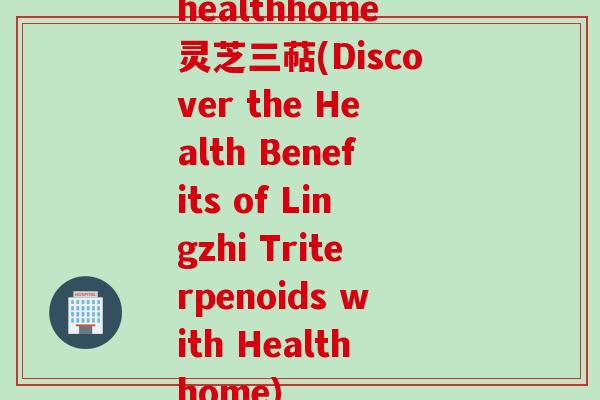 healthhome灵芝三萜(Discover the Health Benefits of Lingzhi Triterpenoids with Healthhome) healthhome灵芝三萜(Discover the Health Benefits of Lingzhi Triterpenoids with Healthhome)