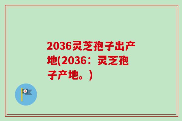 2036灵芝孢子出产地(2036：灵芝孢子产地。)