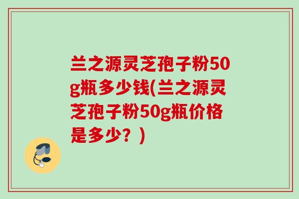 兰之源灵芝孢子粉50g瓶多少钱(兰之源灵芝孢子粉50g瓶价格是多少？)