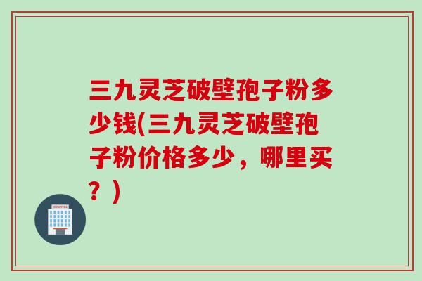 三九灵芝破壁孢子粉多少钱(三九灵芝破壁孢子粉价格多少，哪里买？)