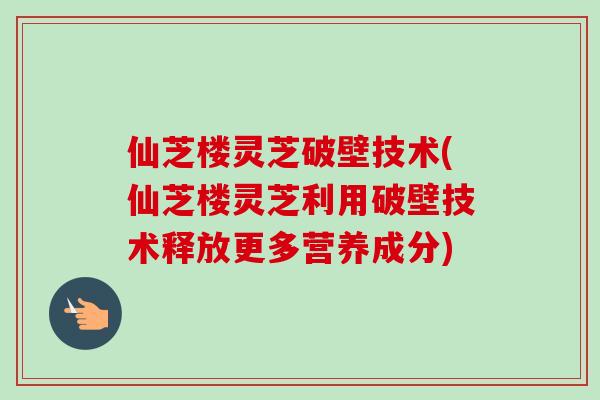 仙芝楼灵芝破壁技术(仙芝楼灵芝利用破壁技术释放更多营养成分)