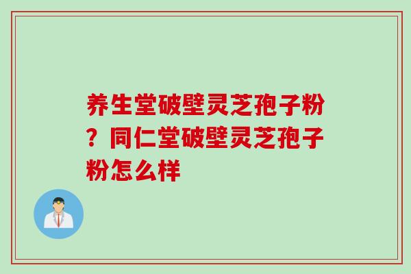 养生堂破壁灵芝孢子粉？同仁堂破壁灵芝孢子粉怎么样
