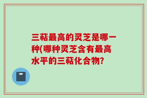 三萜高的灵芝是哪一种(哪种灵芝含有高水平的三萜化合物? 三萜高的灵芝是哪一种(哪种灵芝含有高水平的三萜化合物?