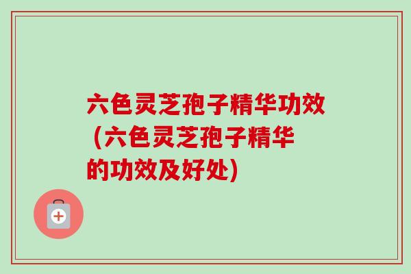 六色灵芝孢子精华功效 (六色灵芝孢子精华的功效及好处)