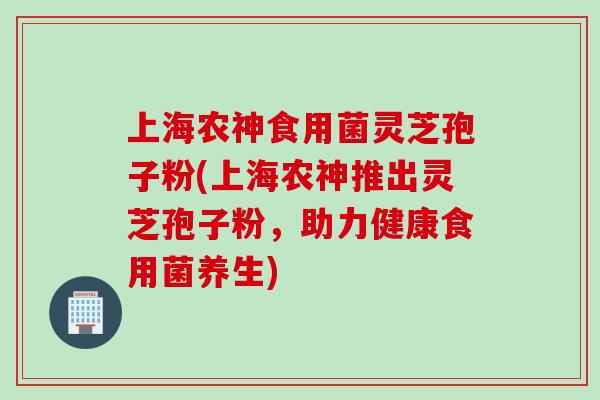 上海农神食用菌灵芝孢子粉(上海农神推出灵芝孢子粉，助力健康食用菌养生)