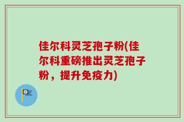 佳尔科灵芝孢子粉(佳尔科重磅推出灵芝孢子粉，提升免疫力)