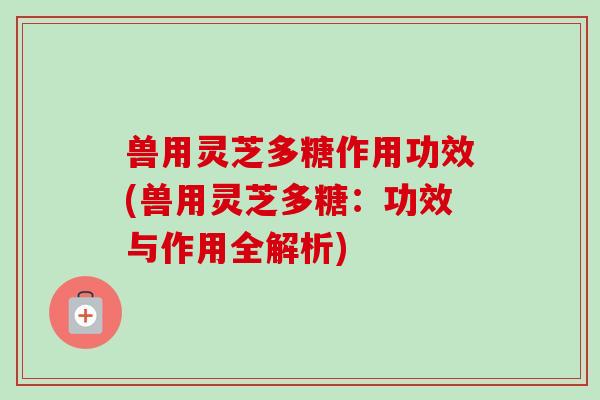 兽用灵芝多糖作用功效(兽用灵芝多糖：功效与作用全解析)