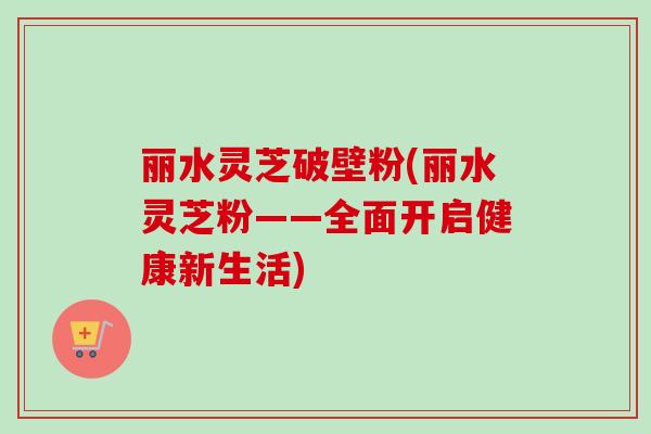丽水灵芝破壁粉(丽水灵芝粉——全面开启健康新生活) 丽水灵芝破壁粉(丽水灵芝粉——全面开启健康新生活)