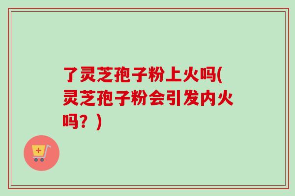 了灵芝孢子粉上火吗(灵芝孢子粉会引发内火吗？)