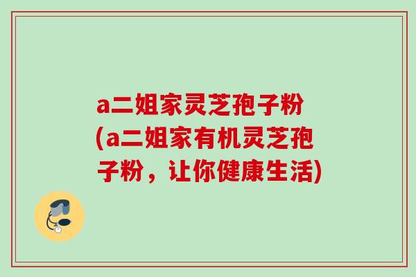 a二姐家灵芝孢子粉 (a二姐家有机灵芝孢子粉，让你健康生活)