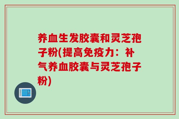 生发胶囊和灵芝孢子粉(提高免疫力:胶囊与灵芝孢子粉) 生发胶囊和灵芝孢子粉(提高免疫力:胶囊与灵芝孢子粉)