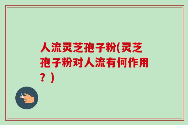 人流灵芝孢子粉(灵芝孢子粉对人流有何作用？)
