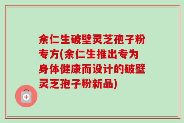 余仁生破壁灵芝孢子粉专方(余仁生推出专为身体健康而设计的破壁灵芝孢子粉新品)