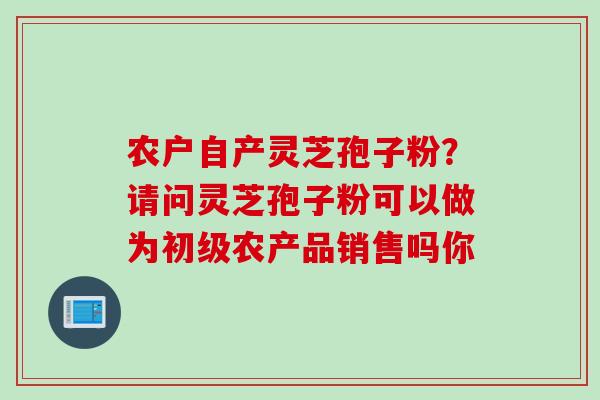 农户自产灵芝孢子粉？请问灵芝孢子粉可以做为初级农产品销售吗你
