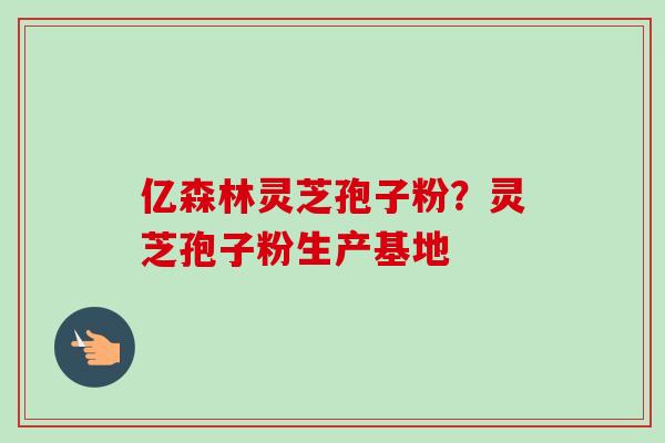 亿森林灵芝孢子粉？灵芝孢子粉生产基地