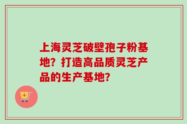 上海灵芝破壁孢子粉基地？打造高品质灵芝产品的生产基地？