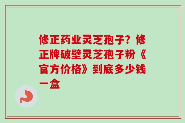 修正药业灵芝孢子？修正牌破壁灵芝孢子粉《官方价格》到底多少钱一盒
