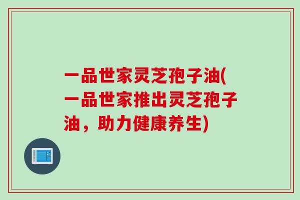 一品世家灵芝孢子油(一品世家推出灵芝孢子油，助力健康养生)