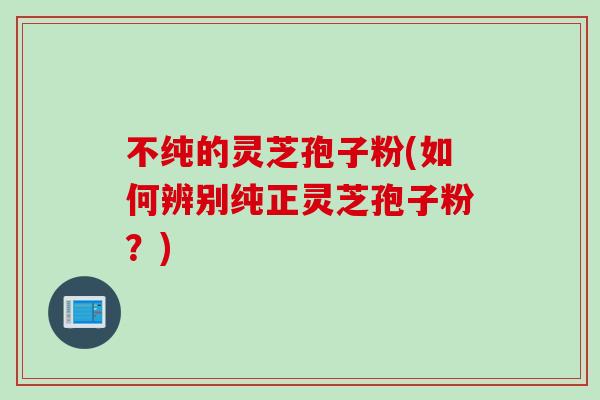 不纯的灵芝孢子粉(如何辨别纯正灵芝孢子粉？)