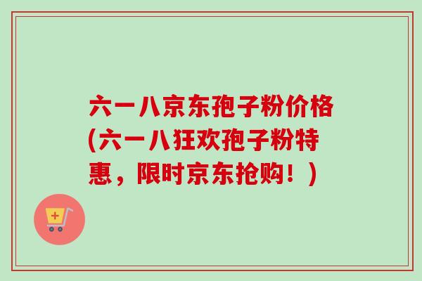 六一八京东孢子粉价格(六一八狂欢孢子粉特惠，限时京东抢购！)