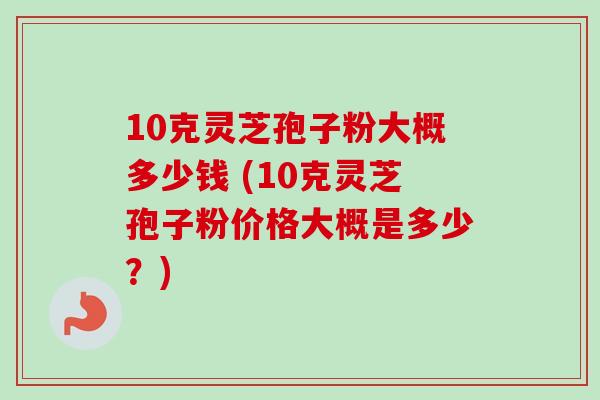 10克灵芝孢子粉大概多少钱 (10克灵芝孢子粉价格大概是多少？)